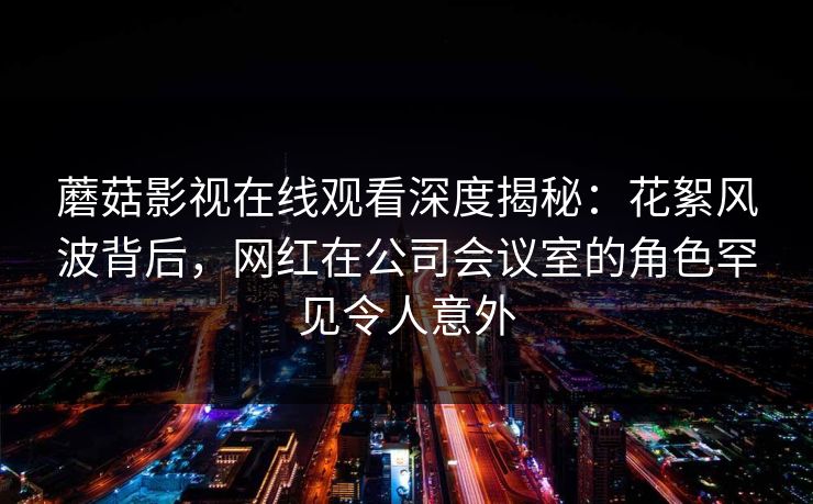 蘑菇影视在线观看深度揭秘：花絮风波背后，网红在公司会议室的角色罕见令人意外