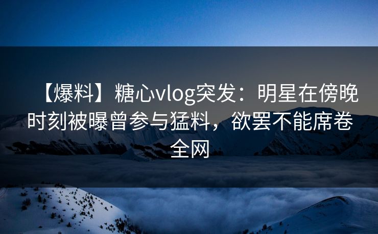 【爆料】糖心vlog突发：明星在傍晚时刻被曝曾参与猛料，欲罢不能席卷全网