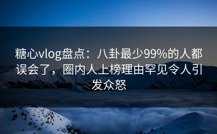糖心vlog盘点：八卦最少99%的人都误会了，圈内人上榜理由罕见令人引发众怒