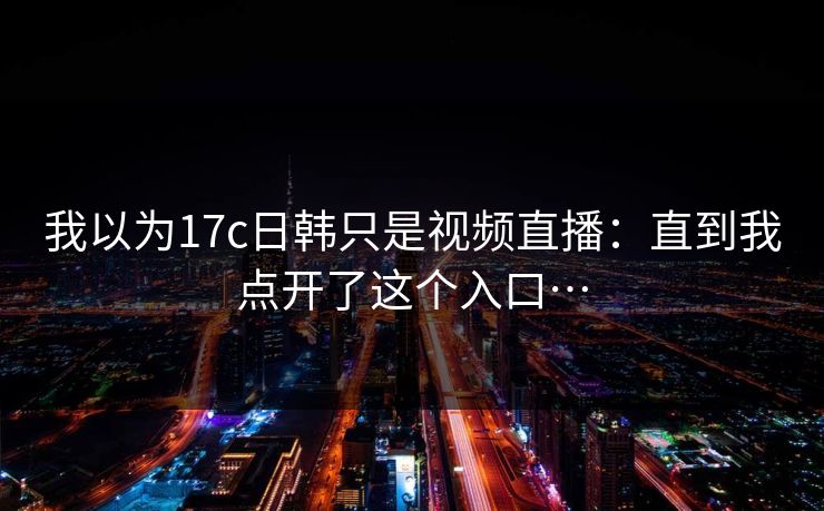 我以为17c日韩只是视频直播：直到我点开了这个入口…